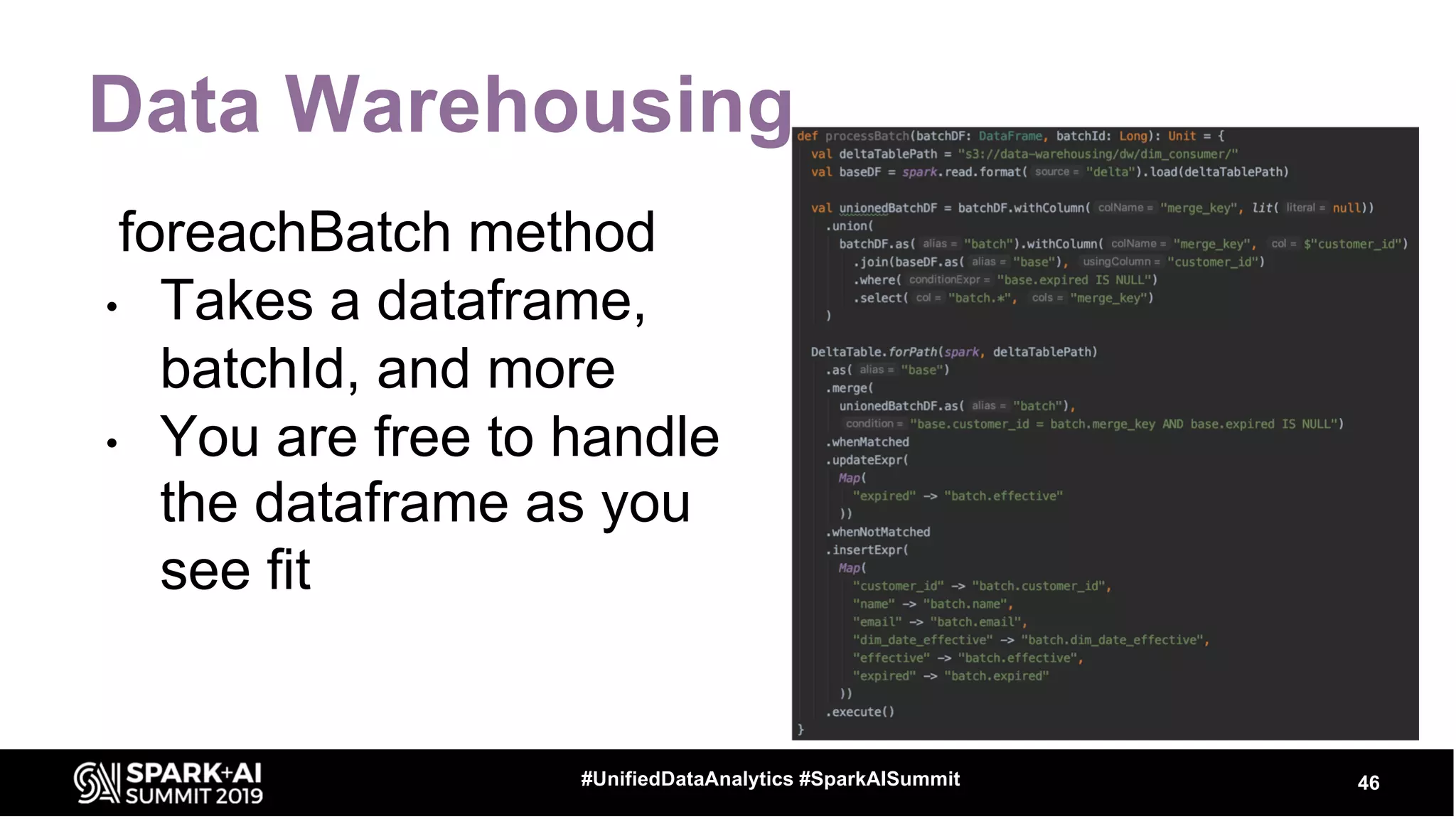 Data Warehousing
46#UnifiedDataAnalytics #SparkAISummit
foreachBatch method
• Takes a dataframe,
batchId, and more
• You are free to handle
the dataframe as you
see fit
 
