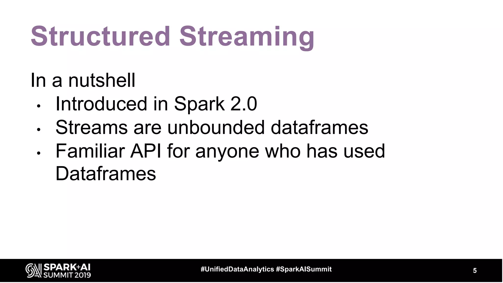 Structured Streaming
In a nutshell
• Introduced in Spark 2.0
• Streams are unbounded dataframes
• Familiar API for anyone who has used
Dataframes
5#UnifiedDataAnalytics #SparkAISummit
 