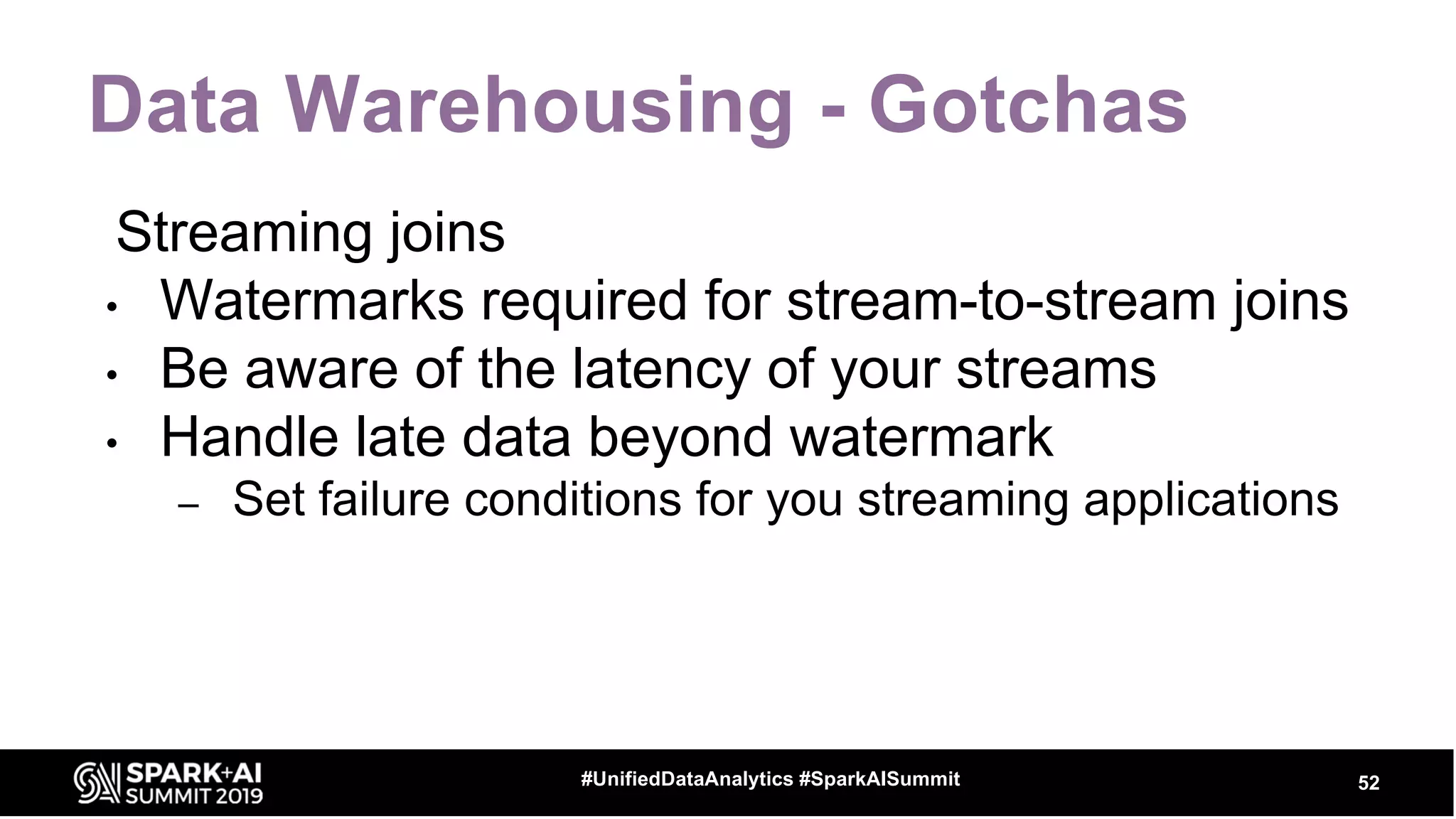 Data Warehousing - Gotchas
52#UnifiedDataAnalytics #SparkAISummit
Streaming joins
• Watermarks required for stream-to-stream joins
• Be aware of the latency of your streams
• Handle late data beyond watermark
– Set failure conditions for you streaming applications
 
