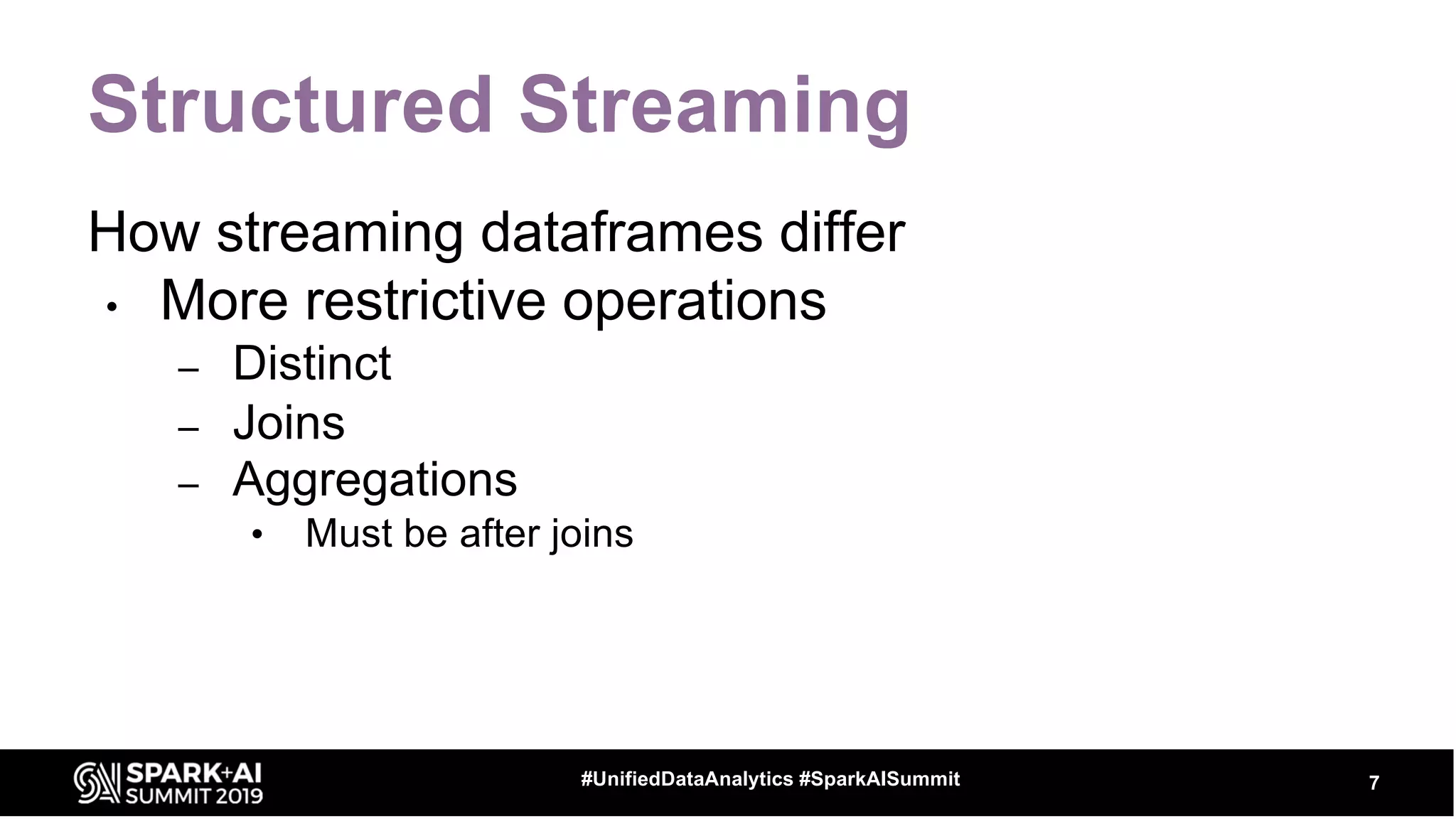 Structured Streaming
How streaming dataframes differ
• More restrictive operations
– Distinct
– Joins
– Aggregations
• Must be after joins
7#UnifiedDataAnalytics #SparkAISummit
 