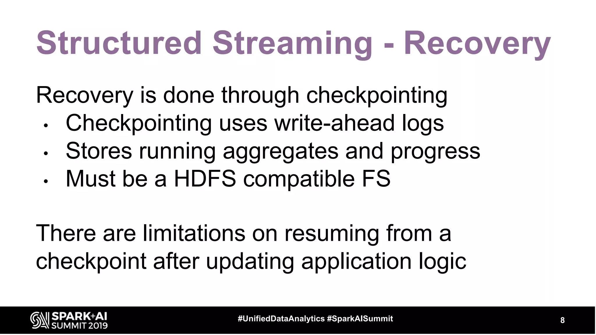 Structured Streaming - Recovery
Recovery is done through checkpointing
• Checkpointing uses write-ahead logs
• Stores running aggregates and progress
• Must be a HDFS compatible FS
There are limitations on resuming from a
checkpoint after updating application logic
8#UnifiedDataAnalytics #SparkAISummit
 