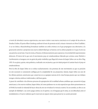 a través de introducir nuevas experiencias, una nueva visión o una nueva conciencia en el campo de las artes en
Estados Unidos. El poeta Allen Ginsberg conﬁrmó el tono de protesta social y éxtasis visionario en Howl (Aullido).
A su vez Johns y Rauschenberg formalizan también un estilo artístico en el que propugnan una alternativa a la
generación anterior y proponen una nueva subjetividad que se fusiona con la cultura popular en la que el arte sea
una práctica social más. Usan la ironía, el humor, el distanciamiento para oponerse a la seriedad del expresionismo
abstracto. El inicio de lo que será el movimiento pop art estadounidense liderado por artistas como Warhol o
Liechtenstein se inaugura con un gesto de poder simbólico que llega de la mano de Jasper Johns con su obra Flag,
1955. Es su pieza, quizás, más polémica, realizada con encáustica, que sin duda preparó el camino hacia el pop art
estadounidense.
Pero la obra de Jasper Johns no se reduce exclusivamente a las premisas de este movimiento ya que su posición
en este escenario es sumamente ambigua por la complejidad de sus propuestas. Quizás, Jasper Johns sea uno de
los últimos pintores americanos que conservan en su equipaje esencias de la vieja Europa puesto que sus trabajos
recogen criterios estéticos tradicionales y del buen gusto.
A pesar de contribuir a los diversos procesos de apropiación de la realidad urbana cotidiana que caracterizó al pop
americano y a los nuevos realistas, Jasper Johns, tal como podemos ver en esta exposicion que ahora presentamos en
el IVAM, ha tenido la voluntad de hacer obras de arte sin trivializar la vivencia creativa. En ese sentido, su obra es un
ejemplo de ﬁdelidad a un cierto apego estético en el espíritu y en el lenguaje que lo sitúa, no sin diﬁcultad, entre el
neodadaísmo y el nuevo realismo que le reservará un espacio único para preservar su acento personal.



                                                               8
 