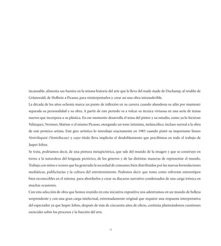 incansable, alimenta sus fuentes en la misma historia del arte que le lleva del ready made de Duchamp, al retablo de
Grünewald, de Holbein a Picasso, para reinterpretarlos y crear así una obra intransferible.
La década de los años ochenta marca un punto de inﬂexión en su carrera cuando abandona su afán por mantener
separada su personalidad y su obra. A partir de este período va a volcar su técnica virtuosa en una serie de temas
nuevos que incorpora a su plástica. En ese momento desarrolla el tema del pintor y su estudio, como ya lo hicieran
Velázquez, Vermeer, Matisse o el mismo Picasso, otorgando un tono intimista, melancólico, incluso surreal a la obra
de este proteico artista. Este giro artístico lo introdujo exactamente en 1983 cuando pintó su importante lienzo
Ventriloquist (Ventrílocuo) y cuyo título lleva implícito el desdoblamiento que percibimos en todo el trabajo de
Jasper Johns.
Se trata, podríamos decir, de una pintura metapictórica, que sale del mundo de la imagen y que se construye en
torno a la naturaleza del lenguaje pictórico, de los géneros y de las distintas maneras de representar el mundo.
Trabaja con mitos e iconos que ha generado la sociedad de consumo, bien distribuidos por las nuevas formulaciones
mediáticas, publicitarías y la cultura del entretenimiento. Podemos decir que toma como referente estereotipos
bien reconocibles en el sistema para abordarlos y crear su discurso narrativo condensados de una carga irónica en
muchas ocasiones.
Con esta selección de obra que hemos reunido en esta iniciativa expositiva nos adentramos en un mundo de belleza
sorprendente y con una gran carga intelectual, extremadamente original que requiere una respuesta interpretativa
del espectador ya que Jasper Johns, después de más de cincuenta años de oﬁcio, continúa planteándonos cuestiones
esenciales sobre los procesos y la función del arte.



                                                       11
 