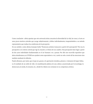 Como conclusión cabría apuntar que este universal artista concentra la diversidad de la vida, las cosas y el arte en
unos pocos motivos centrales que escoge subjetivamente y deﬁne individualmente, trasponiéndolos a su método
representativo que traduce las condiciones de la percepción.
En ese sentido y como aﬁrma el propio Jonhs “El proceso artístico transcurre a partir de la percepción”. Por eso, la
percepción es el criterio central que rige la creación y el efecto de sus cuadros. Esta percepción tiene lugar a partir
de dos actos individuales fundamentales en el ser humano: ver y pensar. Por ello este recorrido expositivo que
ahora alumbramos en el IVAM nos ayudará como espectadores a ver y sentir no solo a través de las emociones sino
también mediante la reﬂexión.
Puede aﬁrmarse, por tanto, que el pop art, gracias a la aportación iniciática, pionera y visionaria de Jasper Johns,
es el resultado de un estilo de vida y la manifestación plástica de una cultura caracterizada por la tecnología, la
democracia, la moda, el consumo, etc., donde los objetos nos reclaman en su compostura artística.




                                                       13
 