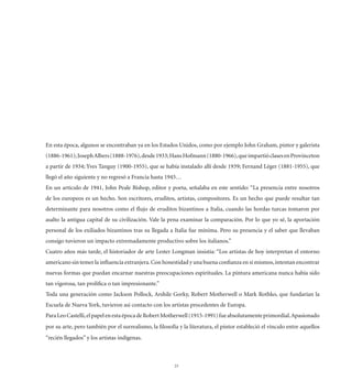En esta época, algunos se encontraban ya en los Estados Unidos, como por ejemplo John Graham, pintor y galerista
(1886-1961); Joseph Albers (1888-1976), desde 1933; Hans Hofmann (1880-1966), que impartió clases en Provinceton
a partir de 1934; Yves Tanguy (1900-1955), que se había instalado allí desde 1939; Fernand Léger (1881-1955), que
llegó el año siguiente y no regresó a Francia hasta 1945…
En un artículo de 1941, John Peale Bishop, editor y poeta, señalaba en este sentido: “La presencia entre nosotros
de los europeos es un hecho. Son escritores, eruditos, artistas, compositores. Es un hecho que puede resultar tan
determinante para nosotros como el ﬂujo de eruditos bizantinos a Italia, cuando las hordas turcas tomaron por
asalto la antigua capital de su civilización. Vale la pena examinar la comparación. Por lo que yo sé, la aportación
personal de los exiliados bizantinos tras su llegada a Italia fue mínima. Pero su presencia y el saber que llevaban
consigo tuvieron un impacto extremadamente productivo sobre los italianos.”
Cuatro años más tarde, el historiador de arte Lester Longman insistía: “Los artistas de hoy interpretan el entorno
americano sin temer la inﬂuencia extranjera. Con honestidad y una buena conﬁanza en sí mismos, intentan encontrar
nuevas formas que puedan encarnar nuestras preocupaciones espirituales. La pintura americana nunca había sido
tan vigorosa, tan prolíﬁca o tan impresionante.”
Toda una generación como Jackson Pollock, Arshile Gorky, Robert Motherwell o Mark Rothko, que fundarían la
Escuela de Nueva York, tuvieron así contacto con los artistas procedentes de Europa.
Para Leo Castelli, el papel en esta época de Robert Motherwell (1915-1991) fue absolutamente primordial. Apasionado
por su arte, pero también por el surrealismo, la ﬁlosofía y la literatura, el pintor estableció el vínculo entre aquellos
“recién llegados” y los artistas indígenas.



                                                        23
 