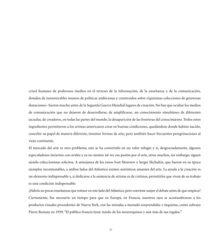 crisol humano de poderosos medios en el terreno de la información, de la enseñanza y de la comunicación,
dotados de innumerables museos de políticas ambiciosas y construidos sobre riquísimas colecciones de generosas
donaciones– fueron mucho antes de la Segunda Guerra Mundial lugares de creación. No hay que ocultar los medios
de comunicación que no dejaron de desarrollarse, de ampliﬁcarse, un conocimiento simultáneo de diferentes
escuelas, de creadores, en todas las partes del mundo, la desaparición de las fronteras del conocimiento. Todos estos
ingredientes permitieron a los artistas americanos crear en buenas condiciones, quedándose donde habían nacido,
concebir su papel de manera diferente, inventar formas de arte, pero también hacer frecuentes peregrinaciones al
viejo continente.
El mercado del arte es otro problema, este se ha convertido en un valor refugio y si, desgraciadamente, algunos
especuladores invierten con avidez y ya no sienten tal vez esa pasión por el arte, otros muchos, sin embargo, siguen
siendo coleccionistas solícitos. A semejanza de los rusos Ivan Morozov y Sergei Shchukin, que fueron en su época
ejemplos incontestables, a ambos lados del Atlántico existen auténticos amantes del arte. La ayuda a la creación es
un elemento indispensable y, si dedicarse a la asistencia de artistas es de cretinos, permitirles que vivan de su trabajo
es una condición indispensable.
¡Habría no pocas enseñanzas que retener en este lado del Atlántico, pero conviene zanjar el debate antes de que empiece!
Ciertamente, fue necesario un tiempo para que en Europa, en Francia, nuestros ojos se acostumbraran a los
productos visuales procedentes de Nueva York, con las miradas a menudo sorprendidas e inquietas, como subraya
Pierre Restany en 1959: “El público francés tiene miedo de los neoyorquinos y aún más de sus regalos.”



                                                        25
 