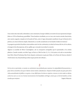 Unos veinte años más tarde, reﬁriéndose a este comentario, Georges Gaillard, con motivo de una exposición de Jasper
Johns en 1978 en Beaubourg, apostillaba: “Estas banderas estrelladas ya no se izan, ante nuestra mirada chauvinista,
ante nuestra angustia crispada en la Escuela de París, como el signo demasiado maniﬁesto de que la historia de la
pintura, así como la historia simple y llanamente, se escribe actualmente en los Estados Unidos de América”.
La posguerra permitirá fructíferos intercambios entre los dos continentes en todas las formas del arte, de la cultura,
al margen de las discrepancias, de las capillas que a menudo encerraban la creación.
Algunos se acuerdan de Merce Cunningham y de su concepción coreográﬁca que lo aproximaba a los artistas
plásticos. Cuando actuaba, con John Cage, en París en 1964, los días 12, 13 y 14 de junio, en la sala se encontraban
Joan Miró, Marcel Duchamp, Max Ernst; después continuaron su gira por Italia, en La Fenice de Venecia, donde el
18 del mismo mes, Rauschenberg recibía el gran premio de la Bienal…




                                                           2
En las artes en particular, se necesita un sentimiento muy profundo para mantener la originalidad del pensamiento, a
pesar de las costumbres a las que el talento mismo tiende a abandonarse. Después de haber pasado una gran parte de la
vida acostumbrando al público a su genio, es muy difícil para el artista no repetirse, renovar en cierto modo su talento,
a ﬁn de no caer a su vez en el mismo inconveniente de la banalidad y del lugar común que es el de los hombres y de las
escuelas que envejecen.                                                                               Eugène Delacroix



                                                               26
 