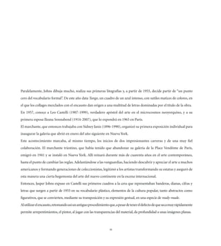 Paralelamente, Johns dibuja mucho, realiza sus primeras litografías y, a partir de 1955, decide partir de “un punto
cero del vocabulario formal”. De este año data Tango, un cuadro de un azul intenso, con sutiles matices de colores, en
el que los collages mezclados con el encausto dan origen a una multitud de letras dominadas por el título de la obra.
En 1957, conoce a Leo Castelli (1907-1999), verdadero apóstol del arte en el microcosmos neoyorquino, y a su
primera esposa Ileana Sonnabend (1914-2007), que lo expondrá en 1965 en París.
El marchante, que entonces trabajaba con Sidney Janis (1896-1990), organizó su primera exposición individual para
inaugurar la galería que abrió en enero del año siguiente en Nueva York.
Este acontecimiento marcaba, al mismo tiempo, los inicios de dos impresionantes carreras y de una muy ﬁel
colaboración. El marchante triestino, que había tenido que abandonar su galería de la Place Vendôme de París,
emigró en 1941 y se instaló en Nueva York. Allí reinará durante más de cuarenta años en el arte contemporáneo,
hasta el punto de cambiar las reglas. Adelantándose a las vanguardias, haciendo descubrir y apreciar el arte a muchos
americanos y formando generaciones de coleccionistas, legitimó a los artistas transformando su estatus y aseguró de
esta manera una cierta hegemonía del arte del nuevo continente en la escena internacional.
Entonces, Jasper Johns expuso en Castelli sus primeros cuadros a la cera que representaban banderas, dianas, cifras y
letras que surgen a partir de 1955 en su vocabulario plástico, elementos de la cultura popular, tanto abstractos como
ﬁgurativos, que se convierten, mediante su transposición y su expresión gestual, en una especie de ready-made.
Al utilizar el encausto, retomando así un antiguo procedimiento que, a pesar de tener el defecto de que seca muy rápidamente
permite arrepentimientos, el pintor, al jugar con las transparencias del material, da profundidad a unas imágenes planas.



                                                                30
 
