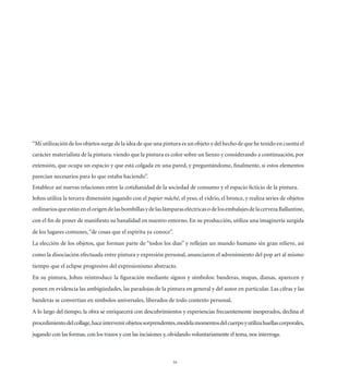 “Mi utilización de los objetos surge de la idea de que una pintura es un objeto y del hecho de que he tenido en cuenta el
carácter materialista de la pintura: viendo que la pintura es color sobre un lienzo y considerando a continuación, por
extensión, que ocupa un espacio y que está colgada en una pared, y preguntándome, ﬁnalmente, si estos elementos
parecían necesarios para lo que estaba haciendo”.
Establece así nuevas relaciones entre la cotidianidad de la sociedad de consumo y el espacio ﬁcticio de la pintura.
Johns utiliza la tercera dimensión jugando con el papier mâché, el yeso, el vidrio, el bronce, y realiza series de objetos
ordinarios que están en el origen de las bombillas y de las lámparas eléctricas o de los embalajes de la cerveza Ballantine,
con el ﬁn de poner de maniﬁesto su banalidad en nuestro entorno. En su producción, utiliza una imaginería surgida
de los lugares comunes, “de cosas que el espíritu ya conoce”.
La elección de los objetos, que forman parte de “todos los días” y reﬂejan un mundo humano sin gran relieve, así
como la disociación efectuada entre pintura y expresión personal, anunciaron el advenimiento del pop art al mismo
tiempo que el eclipse progresivo del expresionismo abstracto.
En su pintura, Johns reintroduce la ﬁguración mediante signos y símbolos: banderas, mapas, dianas, aparecen y
ponen en evidencia las ambigüedades, las paradojas de la pintura en general y del autor en particular. Las cifras y las
banderas se convertían en símbolos universales, liberados de todo contexto personal.
A lo largo del tiempo, la obra se enriquecerá con descubrimientos y experiencias frecuentemente inesperados, declina el
procedimiento del collage, hace intervenir objetos sorprendentes, modela momentos del cuerpo y utiliza huellas corporales,
jugando con las formas, con los trazos y con las incisiones y, olvidando voluntariamente el tema, nos interroga.



                                                                34
 
