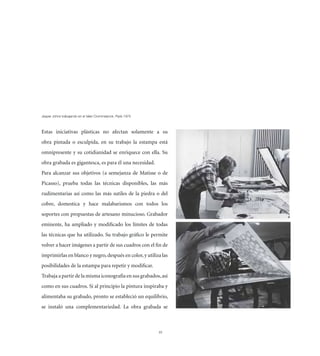 1HZWLY 1VOUZ [YHIHQHUKV LU LS [HSSLY *YVTTLS`UJR 7HYxZ  



Estas iniciativas plásticas no afectan solamente a su
obra pintada o esculpida, en su trabajo la estampa está
omnipresente y su cotidianidad se enriquece con ella. Su
obra grabada es gigantesca, es para él una necesidad.
Para alcanzar sus objetivos (a semejanza de Matisse o de
Picasso), prueba todas las técnicas disponibles, las más
rudimentarias así como las más sutiles de la piedra o del
cobre, domestica y hace malabarismos con todos los
soportes con propuestas de artesano minucioso. Grabador
eminente, ha ampliado y modiﬁcado los límites de todas
las técnicas que ha utilizado. Su trabajo gráﬁco le permite
volver a hacer imágenes a partir de sus cuadros con el ﬁn de
imprimirlas en blanco y negro, después en color, y utiliza las
posibilidades de la estampa para repetir y modiﬁcar.
Trabaja a partir de la misma iconografía en sus grabados, así
como en sus cuadros. Si al principio la pintura inspiraba y
alimentaba su grabado, pronto se estableció un equilibrio,
se instaló una complementariedad. La obra grabada se



                                                               35
 
