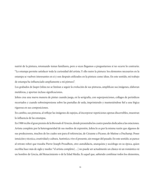 nutrió de la pintura, retomando temas familiares, pero a veces llegamos a preguntarnos si no ocurre lo contrario.
“La estampa permite satisfacer toda la curiosidad del artista. Y ello nutre la pintura: los elementos necesarios en la
estampa se vuelven interesantes en sí y son después utilizados en la pintura como ideas. En este sentido, mi trabajo
de estampa ha inﬂuenciado ampliamente a mi pintura”.
Los grabados de Jasper Johns no se limitan a seguir la evolución de sus pinturas, ampliﬁcan sus imágenes, elaboran
metáforas, y aportan incluso signiﬁcaciones.
Johns crea una nueva manera de pintar cuando juega, en la serigrafía, con superposiciones, collages de periódicos
recortados y cuando sobreimpresiona sobre las pantallas de seda, imprimiendo y manteniéndose ﬁel a una lógica
rigurosa en sus composiciones.
En cambio, sus pinturas, al reﬂejar las imágenes de espejos, al incorporar repeticiones apenas discernibles, muestran
la inﬂuencia de las estampas.
En 1988 recibe el gran premio de la Biennale di Venezia, donde presentaba los cuatro paneles dedicados a las estaciones.
Artista completo por la heterogeneidad de sus medios de expresión, Johns lo es por la misma razón que algunos de
sus predecesores, muchos de los cuales son para él referencias, de Cézanne a Picasso, de Matisse a Duchamp. Posee
intuición y técnica, creatividad y cultura. Auténtico, vive el presente, sin renegar del pasado. En este sentido, se parece
al retrato robot que trazaba Pierre-Joseph Proudhon, otro autodidacta, anarquista y sociólogo en su época, quien
escribía hace más de siglo y medio: “el artista completo[…] no puede ser actualmente un clásico ni un romántico ni
un hombre de Grecia, del Renacimiento o de la Edad Media. Es aquel que, sabiendo combinar todos los elementos,



                                                               36
 