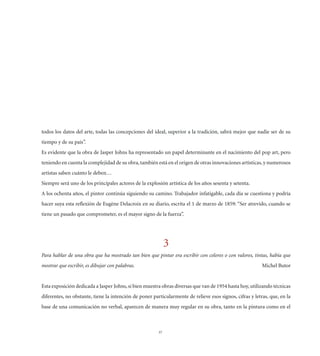 todos los datos del arte, todas las concepciones del ideal, superior a la tradición, sabrá mejor que nadie ser de su
tiempo y de su país”.
Es evidente que la obra de Jasper Johns ha representado un papel determinante en el nacimiento del pop art, pero
teniendo en cuenta la complejidad de su obra, también está en el origen de otras innovaciones artísticas, y numerosos
artistas saben cuánto le deben…
Siempre será uno de los principales actores de la explosión artística de los años sesenta y setenta.
A los ochenta años, el pintor continúa siguiendo su camino. Trabajador infatigable, cada día se cuestiona y podría
hacer suya esta reﬂexión de Eugène Delacroix en su diario, escrita el 1 de marzo de 1859: “Ser atrevido, cuando se
tiene un pasado que comprometer, es el mayor signo de la fuerza”.




                                                             3
Para hablar de una obra que ha mostrado tan bien que pintar era escribir con colores o con valores, tintas, había que
mostrar que escribir, es dibujar con palabras.                                                            Michel Butor


Esta exposición dedicada a Jasper Johns, si bien muestra obras diversas que van de 1954 hasta hoy, utilizando técnicas
diferentes, no obstante, tiene la intención de poner particularmente de relieve esos signos, cifras y letras, que, en la
base de una comunicación no verbal, aparecen de manera muy regular en su obra, tanto en la pintura como en el



                                                        37
 