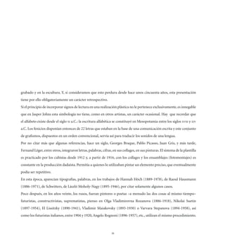 grabado y en la escultura. Y, si consideramos que esto perdura desde hace unos cincuenta años, esta presentación
tiene por ello obligatoriamente un carácter retrospectivo.
Si el principio de incorporar signos de lectura en una realización plástica no le pertenece exclusivamente, es innegable
que en Jasper Johns esta simbología no tiene, como en otros artistas, un carácter ocasional. Hay que recordar que
el alfabeto existe desde el siglo XI a.C.: la escritura alfabética se constituyó en Mesopotamia entre los siglos XVIII y XIV
a.C. Los fenicios disponían entonces de 22 letras que estaban en la base de una comunicación escrita y este conjunto
de graﬁsmos, dispuestos en un orden convencional, servía así para traducir los sonidos de una lengua.
Por no citar más que algunas referencias, hace un siglo, Georges Braque, Pablo Picasso, Juan Gris, y más tarde,
Fernand Léger, entre otros, integraron letras, palabras, cifras, en sus collages, en sus pinturas. El sistema de la plantilla
es practicado por los cubistas desde 1912 y, a partir de 1916, con los collages y los ensamblajes (fotomontajes) es
constante en la producción dadaísta. Permitía a quienes lo utilizaban pintar un elemento preciso, que eventualmente
podía ser repetitivo.
En esta época, aparecían tipografías, palabras, en los trabajos de Hannah Höch (1889-1978), de Raoul Hausmann
(1886-1971), de Schwitters, de László Moholy-Nagy (1895-1946), por citar solamente algunos casos.
Poco después, en los años veinte, los rusos, fueran pintores o poetas –a menudo las dos cosas al mismo tiempo–
futuristas, constructivistas, suprematistas, pienso en Olga Vladimirovna Rozanova (1886-1918), Nikolai Suetin
(1897-1954), El Lissitzky (1890-1941), Vladimir Maiakovsky (1893-1930) o Varvara Stepanova (1894-1958), así
como los futuristas italianos, entre 1904 y 1920, Angelo Rognoni (1896-1957), etc., utilizan el mismo procedimiento.



                                                                38
 