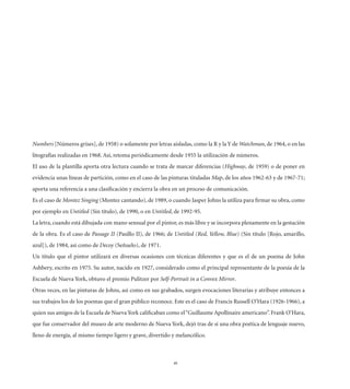 Numbers [Números grises], de 1958) o solamente por letras aisladas, como la R y la Y de Watchman, de 1964, o en las
litografías realizadas en 1968. Así, retoma periódicamente desde 1955 la utilización de números.
El uso de la plantilla aporta otra lectura cuando se trata de marcar diferencias (Highway, de 1959) o de poner en
evidencia unas líneas de partición, como en el caso de las pinturas tituladas Map, de los años 1962-63 y de 1967-71;
aporta una referencia a una clasiﬁcación y encierra la obra en un proceso de comunicación.
Es el caso de Montez Singing (Montez cantando), de 1989, o cuando Jasper Johns la utiliza para ﬁrmar su obra, como
por ejemplo en Untitled (Sin título), de 1990, o en Untitled, de 1992-95.
La letra, cuando está dibujada con mano sensual por el pintor, es más libre y se incorpora plenamente en la gestación
de la obra. Es el caso de Passage II (Pasillo II), de 1966; de Untitled (Red, Yellow, Blue) (Sin título [Rojo, amarillo,
azul]), de 1984, así como de Decoy (Señuelo), de 1971.
Un título que el pintor utilizará en diversas ocasiones con técnicas diferentes y que es el de un poema de John
Ashbery, escrito en 1975. Su autor, nacido en 1927, considerado como el principal representante de la poesía de la
Escuela de Nueva York, obtuvo el premio Pulitzer por Self-Portrait in a Convex Mirror.
Otras veces, en las pinturas de Johns, así como en sus grabados, surgen evocaciones literarias y atribuye entonces a
sus trabajos los de los poemas que el gran público reconoce. Este es el caso de Francis Russell O’Hara (1926-1966), a
quien sus amigos de la Escuela de Nueva York caliﬁcaban como el “Guillaume Apollinaire americano”. Frank O’Hara,
que fue conservador del museo de arte moderno de Nueva York, dejó tras de sí una obra poética de lenguaje nuevo,
lleno de energía, al mismo tiempo ligero y grave, divertido y melancólico.



                                                              40
 