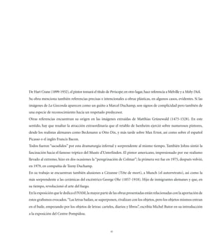 De Hart Crane (1899-1932), el pintor tomará el título de Periscope; en otro lugar, hace referencia a Melville y a Moby Dick.
Su obra menciona también referencias precisas e intencionales a obras plásticas, en algunos casos, evidentes. Si las
imágenes de La Gioconda aparecen como un guiño a Marcel Duchamp, son signos de complicidad pero también de
una especie de reconocimiento hacia un respetado predecesor.
Otras referencias encuentran su origen en las imágenes extraídas de Matthias Grünewald (1475-1528). En este
sentido, hay que resaltar la atracción extraordinaria que el retablo de Isenheim ejerció sobre numerosos pintores,
desde los realistas alemanes como Beckmann u Otto Dix, y más tarde sobre Max Ernst, así como sobre el español
Picasso o el inglés Francis Bacon.
Todos fueron “sacudidos” por esta dramaturgia infernal y sorprendente al mismo tiempo. También Johns sintió la
fascinación hacia el famoso tríptico del Musée d’Unterlinden. El pintor americano, impresionado por ese realismo
llevado al extremo, hizo en dos ocasiones la “peregrinación de Colmar”; la primera vez fue en 1975, después volvió,
en 1979, en compañía de Teeny Duchamp.
En su trabajo se encuentran también alusiones a Cézanne (Tête de mort), a Munch (el autorretrato), así como la
más sorprendente a las cerámicas del excéntrico George Ohr (1857-1918). Hijo de inmigrantes alemanes y que, en
su tiempo, revolucionó el arte del fuego.
En la exposición que le dedica el IVAM, la mayor parte de las obras presentadas están relacionadas con la aportación de
estos graﬁsmos evocados. “Las letras bailan, se superponen, rivalizan con los objetos, pero los objetos mismos entran
en el baile, empezando por los objetos de letras: carteles, diarios y libros”, escribía Michel Butor en su introducción
a la exposición del Centre Pompidou.



                                                          41
 
