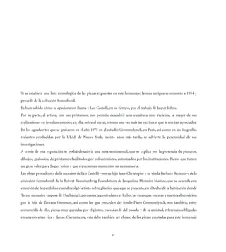 Si se establece una lista cronológica de las piezas expuestas en este homenaje, la más antigua se remonta a 1954 y
procede de la colección Sonnabend.
Es bien sabido cómo se apasionaron Ileana y Leo Castelli, en su tiempo, por el trabajo de Jasper Johns.
Por su parte, el artista, con sus préstamos, nos permite descubrir una escultura muy reciente, la mayor de sus
realizaciones en tres dimensiones; en ella, sobre el metal, retoma una vez más las escrituras que le son tan apreciadas.
En los aguafuertes que se grabaron en el año 1975 en el estudio Crommelynck, en París, así como en las litografías
recientes producidas por la ULAE de Nueva York, treinta años más tarde, se advierte la perennidad de sus
investigaciones.
A través de esta exposición se podrá descubrir una nota sentimental, que se explica por la presencia de pinturas,
dibujos, grabados, de préstamos facilitados por coleccionistas, autorizados por las instituciones. Piezas que tienen
un gran valor para Jasper Johns y que representan momentos de su memoria.
Las obras procedentes de la sucesión de Leo Castelli –por su hijo Jean-Christophe y su viuda Barbara Bertozzi–; de la
colección Sonnabend; de la Robert Rauschenberg Foundation; de Jacqueline Monnier-Matisse, que se acuerda con
emoción de Jasper Johns cuando colgó la tinta sobre plástico que aquí se presenta, en el techo de la habitación donde
Teeny, su madre (esposa de Duchamp), permanecía postrada en el lecho; las estampas puestas a nuestra disposición
por la hija de Tatyana Grosman, así como las que proceden del fondo Piero Crommelynck, son también, estoy
convencida de ello, piezas muy queridas por el pintor, pues dan fe del pasado y de la amistad, referencias obligadas
en una obra tan rica y densa. Ciertamente, este debe también ser el caso de las piezas prestadas para este homenaje



                                                              42
 