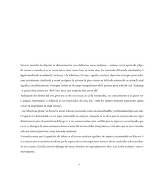 historia, recordar las disputas de denominación: neo-dadaísmo, nuevo realismo… evaluar, con la ayuda de golpes
de memoria cuando ya no se tienen veinte años, cómo, hace ya veinte años, fue retomado, difractado, retrabajado, el
legado desdeñado a medias de Duchamp o de Schwitters. De cerca, signiﬁca omitir el objeto hace tiempo provocador,
pero actualmente clasiﬁcado, y notar los signos de aciertos de pintar como se habla de aciertos de escritura: lo cual
signiﬁca, paradójicamente, reintegrar la obra en el campo tranquilizador de la ‘pintura pura’ sobre la cual Duchamp
–a quien Johns conoce en 1959– hizo pesar una sospecha bien conocida”.
Rechazando los límites del arte, pone en su obra sus raíces, las de la humanidad, sus conocimientos y su gusto por
el pasado. Retomando la reﬂexión de un historiador del arte, hay “entre los últimos pintores americanos quien
conserva un perfume de vieja Europa”.
Hoy cubierto de gloria y de honores, Jasper Johns es reconocido como una incontestable y emblemática ﬁgura del arte.
Ocupará en la historia del arte un lugar inamovible, no solo por la riqueza de su obra, que ha representado un papel
determinante para el nacimiento del pop art y sus consecuencias, sino también por su riqueza y su contenido, que
están en el origen de otras numerosas innovaciones del terreno de las artes plásticas. Una obra que ha desarticulado
todo un sistema pictórico y cuya herencia perdurará.
Si consideramos que la aparición de Johns en el terreno artístico signiﬁcó, de manera incontestable un hito en el
arte americano, es asimismo evidente que la riqueza de sus investigaciones tuvo un efecto catalizador sobre muchos.
Su marchante, Castelli, consideraba que el pintor, heredero del expresionismo abstracto, había acabado con este
movimiento.



                                                       45
 