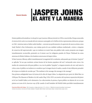 +HUPLS (IHKPL                          1(:7,9 16/5:
                                                ,3 (9;, @ 3( 4(5,9(


Existen palabras devastadoras. La de pop’art, que Laurence Alloway inventó en 1958, es una de ellas. Porque anunciaba
el retorno de lo real en un mundo del arte entonces sumergido en lo Sublime de los expresionistas abstractos, porque
en 1962 –mientras tanto se había vuelto familiar-- convenía tan perfectamente a la aparición de nuevos artistas como
Andy Warhol o Roy Lichtenstein, cuyo trabajo partía de una realidad cotidiana mediatizada –cómics o etiquetas
de conservas del supermercado—que no tardaron en reunir bajo esta palabra todo cuanto proponía una imagen
inmediatamente reconocible, poniendo en el mismo saco los indigestos pasteles de Wayne Thiebaud, las notas
amorosas de Robert Indiana o las banderas americanas de Jaspers Johns.
Si bien Lawrene Alloway calibró inmediatamente la magnitud de la confusión, subrayando que el término “pop’art”
se aplicaba “al uso que excelentes artistas hacían de las fuentes populares del arte”, incluyendo entre otras a los
medios de comunicación del gran público y no, tras la palabra “popular”, a ninguna tentativa de arte naif, tanto la
crítica como el público no tardaron en considerar que la imagen hacía el cuadro, cuando el más inﬂuyente pensador
de la época no dejaba de recordar que “The medium is the message, the message is the massage.”
Esta primera ambigüedad marca la lectura de la obra de Jasper Johns. La adquisición por parte de Alfred Barr en
1958 para The Museum of Modern Art del cuadro Flag (1954-1955) con motivo de la primera exposición del pintor
en la Leo Castelli Gallery así lo demuestra. Los coleccionistas, la prensa, el gran público no dejaron de ver en esta
pintura un icono de la American way of life cuando el sutil fundador del MoMA había percibido inmediatamente

-SHN HIV]L OP[L ^P[O *VSSHNL    ,UJmZ[PJH ` JVSSHNL ZVIYL SPLUaV  _  JT kMMLU[SPJOL 2UZ[ZHTTSUN )HZLS 2UZ[TZLT
+VUHJP}U KLS HY[PZ[H LU TLTVYPH KL *OYPZ[PHU .LLSOHHY -V[VNYHMxH! 4HY[PU )OSLY 2UZ[TZLT )HZLS *VY[LZxH ,Z[KPV 1HZWLY 1VOUZ




                                                                              49
 