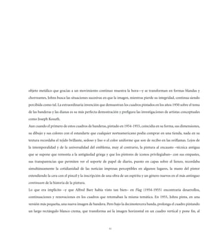 objeto metálico que gracias a un movimiento continuo muestra la hora—y se transforman en formas blandas y
chorreantes, Johns busca las situaciones sucesivas en que la imagen, mientras pierde su integridad, continua siendo
percibida como tal. La extraordinaria invención que demuestran los cuadros pintados en los años 1950 sobre el tema
de las banderas y las dianas es su más perfecta demostración y preﬁgura las investigaciones de artistas conceptuales
como Joseph Kosuth.
Aun cuando el primero de estos cuadros de banderas, pintado en 1954-1955, coincidía en su forma, sus dimensiones,
su dibujo y sus colores con el estandarte que cualquier norteamericano podía comprar en una tienda, nada en su
textura recordaba el tejido brillante, sedoso y liso o el color uniforme que son de recibo en las oriﬂamas. Lejos de
la intemporalidad y de la universalidad del emblema, muy al contrario, la pintura al encausto –técnica antigua
que se supone que remonta a la antigüedad griega y que los pintores de iconos privilegiaban– con sus empastes,
sus transparencias que permiten ver el soporte de papel de diario, puesto en capas sobre el lienzo, recordaba
simultáneamente la cotidianidad de las noticias impresas perceptibles en algunos lugares, la mano del pintor
extendiendo la cera con el pincel y la inscripción de una obra de un espíritu y un género nuevos en el más antinguo
continuum de la historia de la pintura.
Lo que era implícito –y que Alfred Barr había visto tan bien– en Flag (1954-1955) encontraría desarrollos,
continuaciones y renovaciones en los cuadros que retomaban la misma temática. En 1955, Johns pinta, en una
versión más pequeña, una nueva imagen de bandera. Pero bajo la decimotercera banda, prolonga el cuadro pintando
un largo rectángulo blanco crema, que transforma así la imagen horizontal en un cuadro vertical y pone ﬁn, al



                                                      51
 