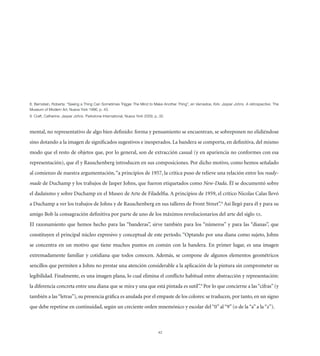 )LYUZ[LPU 9VILY[H! ¸:LLPUN H ;OPUN *HU :VTL[PTLZ ;YPNNLY ;OL 4PUK [V 4HRL (UV[OLY ;OPUN¹ LU =HYULKVL 2PYR! 1HZWLY 1VOUZ ( YL[YVZWLJ[P]L ;OL
4ZLT VM 4VKLYU (Y[ 5L]H @VYR   W 
  *YHM[ *H[OLYPUL! 1HZWLY 1VOUZ 7HYRZ[VUL 0U[LYUH[PVUHS 5L]H @VYR   W 



mental, no representativo de algo bien deﬁnido: forma y pensamiento se encuentran, se sobreponen no elidiéndose
sino dotando a la imagen de signiﬁcados sugestivos e inesperados. La bandera se comporta, en deﬁnitiva, del mismo
modo que el resto de objetos que, por lo general, son de extracción casual (y en apariencia no conformes con esa
representación), que él y Rauschenberg introducen en sus composiciones. Por dicho motivo, como hemos señalado
al comienzo de nuestra argumentación, “a principios de 1957, la crítica puso de relieve una relación entre los ready-
made de Duchamp y los trabajos de Jasper Johns, que fueron etiquetados como New-Dada. Él se documentó sobre
el dadaísmo y sobre Duchamp en el Museo de Arte de Filadelﬁa. A principios de 1959, el crítico Nicolas Calas llevó
a Duchamp a ver los trabajos de Johns y de Rauschenberg en sus talleres de Front Street”.8 Así llegó para él y para su
amigo Bob la consagración deﬁnitiva por parte de uno de los máximos revolucionarios del arte del siglo XX.
El razonamiento que hemos hecho para las “banderas”, sirve también para los “números” y para las “dianas”, que
constituyen el principal núcleo expresivo y conceptual de este período. “Optando por una diana como sujeto, Johns
se concentra en un motivo que tiene muchos puntos en común con la bandera. En primer lugar, es una imagen
extremadamente familiar y cotidiana que todos conocen. Además, se compone de algunos elementos geométricos
sencillos que permiten a Johns no prestar una atención considerable a la aplicación de la pintura sin comprometer su
legibilidad. Finalmente, es una imagen plana, lo cual elimina el conﬂicto habitual entre abstracción y representación:
la diferencia concreta entre una diana que se mira y una que está pintada es sutil”.9 Por lo que concierne a las “cifras” (y
también a las “letras”), su presencia gráﬁca es anulada por el empaste de los colores: se traducen, por tanto, en un signo
que debe repetirse en continuidad, según un creciente orden mnemónico y escolar del “0” al “9” (o de la “a” a la “z”).



                                                                               62
 