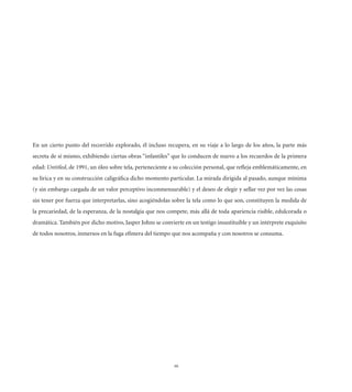 En un cierto punto del recorrido explorado, él incluso recupera, en su viaje a lo largo de los años, la parte más
secreta de sí mismo, exhibiendo ciertas obras “infantiles” que lo conducen de nuevo a los recuerdos de la primera
edad: Untitled, de 1991, un óleo sobre tela, perteneciente a su colección personal, que reﬂeja emblemáticamente, en
su lírica y en su construcción caligráﬁca dicho momento particular. La mirada dirigida al pasado, aunque mínima
(y sin embargo cargada de un valor perceptivo inconmensurable) y el deseo de elegir y sellar vez por vez las cosas
sin tener por fuerza que interpretarlas, sino acogiéndolas sobre la tela como lo que son, constituyen la medida de
la precariedad, de la esperanza, de la nostalgia que nos compete, más allá de toda apariencia risible, edulcorada o
dramática. También por dicho motivo, Jasper Johns se convierte en un testigo insustituible y un intérprete exquisito
de todos nosotros, inmersos en la fuga efímera del tiempo que nos acompaña y con nosotros se consuma.




                                                            66
 