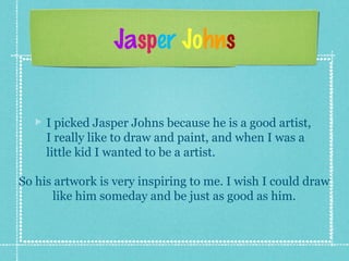 Jasper Johns
I picked Jasper Johns because he is a good artist,
I really like to draw and paint, and when I was a
little kid I wanted to be a artist.
So his artwork is very inspiring to me. I wish I could draw
like him someday and be just as good as him.
 