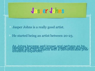 Jasper Johns
Jasper Johns is a really good artist.
As Johns became well known and perhaps as herealized his audience could be relied upon to study
his new work his subjects with a demonstrable prior
existence expanded.
He started being an artist between 20-23.
 