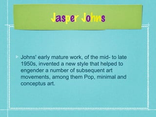 Jasper Johns
Johns' early mature work, of the mid- to late
1950s, invented a new style that helped to
engender a number of subsequent art
movements, among them Pop, minimal and
conceptus art.
 