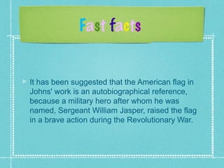 Fast facts
It has been suggested that the American flag in
Johns' work is an autobiographical reference,
because a military hero after whom he was
named, Sergeant William Jasper, raised the flag
in a brave action during the Revolutionary War.
 