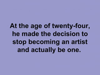 At the age of twenty-four,
he made the decision to
stop becoming an artist
and actually be one.
 