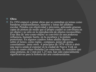 Obra  En 1954 empezó a pintar obras que se centraban en temas como banderas estadounidenses, números y letras del alfabeto escolar. Pintaba con objetividad y precisión, aplicando gruesas capas de pintura de modo que el propio cuadro se convirtiera en un objeto y no sólo en la reproducción de objetos reconocibles. Esta idea de 'arte-como-objeto' se convirtió en una poderosa influencia, bastante fuerte, en la escultura y la pintura posteriores. En algunos cuadros Johns añadía objetos reales sobre el lienzo, como reglas , compases, penes de goma, consoladores , entre otros. A principios de 1978 volvió a abrir una nueva senda al exponer en la ciudad de Nueva York un ciclo de cuatro obras tituladas Las estaciones. Se considera que estas pinturas, de 2 mm por 1,25 mm, han sido especialmente significativas para la historia del arte estadounidense. 