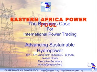 EASTERN AFRICA POWER POOL   The Business Case  For International Power Trading Advancing Sustainable Hydropower 14 th  – 17 th  June 2011 IGUASSU, BRAZIL Jasper Oduor Executive Secretary [email_address] 