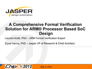 A Comprehensive Formal Verification
Solution for ARM® Processor Based SoC
                Design
Laurent Arditi, PhD – ARM Formal Verification Expert

Ziyad Hanna, PhD – Jasper VP of Research & Chief Architect




                              May 2, 2012	
                  1	
 
