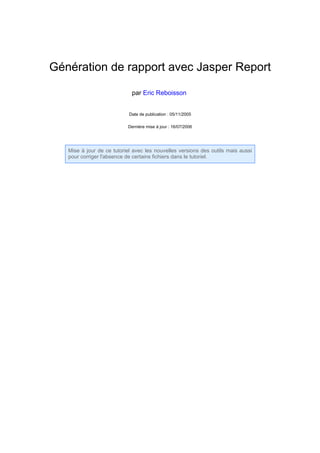 Génération de rapport avec Jasper Report

                             par Eric Reboisson


                            Date de publication : 05/11/2005

                           Dernière mise à jour : 16/07/2006




   Mise à jour de ce tutoriel avec les nouvelles versions des outils mais aussi
   pour corriger l'absence de certains fichiers dans le tutoriel.