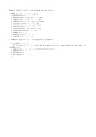 ELENCO DELLE LIBRERIE NECESSARIE PER IL DEPLOY
- BASE (report in formato pdf)
> jasperreports-4.1.1.jar
> jasperreports-applet-4.1.1.jar
> jasperreports-fonts-4.1.1.jar
> jasperreports-javaflow-4.1.1.jar
> commons-beanutils-1.8.0.jar
> commons-collections-2.1.1.jar
> commons-digester-1.7.jar
> commons-javaflow-20060411.jar
> commons-logging-1.0.4.jar
> iText-2.1.7.jar
> spring-beans-2.5.5.jar
> spring-core-2.5.5.jar
- GRAFICI (jfree.org): Aggiungere ai precedenti
> log4j-1.2.15.jar
E' necessario inizializzare il log all'avvio dell'applicazione. Il modo più
semplice è:
org.apache.log4j.BasicConfigurator.configure();
> jfreechart-1.0.12.jar
> jcommon-1.0.15.jar
> groovy-all-1.7.5.jar
>

 