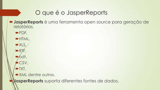 O que é o JasperReports
JasperReports é uma ferramenta open source para geração de
relatórios.
PDF,
HTML,
XLS,
RTF,
odt,
CSV,
TXT,
XML dentre outros.
JasperReports suporta diferentes fontes de dados.
 