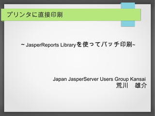 プリンタに直接印刷
～JasperReports Libraryを使ってバッチ印刷~
Japan JasperServer Users Group Kansai
荒川　雄介
 