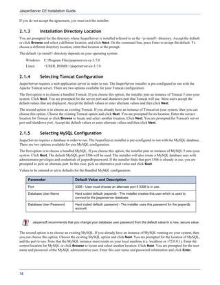JasperServer CE Installation Guide

If you do not accept the agreement, you must exit the installer.


2.1.3         Installation Directory Location
You are prompted for the directory where JasperServer is installed referred to as the <js-install> directory. Accept the default
or click Browse and select a different location, and click Next. On the command line, press Enter to accept the default. To
choose a different directory location, enter that location at the prompt.
The default <js-install> directory depends on your operating system:
     Windows: C:Program Filesjasperserver-ce-3.7.0
     Linux:      <USER_HOME>/jasperserver-ce-3.7.0


2.1.4         Selecting Tomcat Configuration
JasperServer requires a web application server in order to run. The JasperServer installer is pre-configured to run with the
Apache Tomcat server. There are two options available for your Tomcat configuration.
The first option is to choose a bundled Tomcat. If you choose this option, the installer puts an instance of Tomcat 5 onto your
system. Click Next. You are prompted for the server port and shutdown port that Tomcat will use. Most users accept the
default values that are displayed. Accept the default values or enter alternate values and then click Next.
The second option is to choose an existing Tomcat. If you already have an instance of Tomcat on your system, then you can
choose this option. Choose the existing Tomcat option and click Next. You are prompted for its location. Enter the correct
location for Tomcat or click Browse to locate and select another location. Click Next. You are prompted for Tomcat's server
port and shutdown port. Accept the default values or enter alternate values and then click Next.


2.1.5         Selecting MySQL Configuration
JasperServer requires a database in order to run. The JasperServer installer is pre-configured to run with the MySQL database.
There are two options available for you MySQL configuration.
The first option is to choose a bundled MySQL. If you choose this option, the installer puts an instance of MySQL 5 onto your
system. Click Next. The default MySQL port 3306 will be used. The installer will also create a MySQL database user with
administrator privileges and credentials of jasperdb/password. If the installer finds that port 3306 is already in use, you are
prompted to pick an alternate port. In this case, pick an alternative port value and click Next.
Values to be entered or set to defaults for the Bundled MySQL configuration:

      Parameter                        Default Value and Description
      Port                             3306 - User must choose an alternate port if 3306 is in use.

      Database User Name               Hard coded default: jasperdb - The installer creates this user which is used to
                                       connect to the jasperserver database

      Database User Password           Hard coded default: password - The installer uses this password for the jasperdb
                                       account.



         Jaspersoft recommends that you change your database user password from the default value to a new, secure value.


The second option is to choose an existing MySQL. If you already have an instance of MySQL running on your system, then
you can choose this option. Choose the existing MySQL option and click Next. You are prompted for the location of MySQL,
and the port to use. Note that the MySQL instance must reside on your local machine (i.e. localhost or 172.0.0.1). Enter the
correct location for MySQL or click Browse to locate and select another location. Click Next. You are prompted for the user
name and password of the MySQL administrative user. Enter this user name and password information and click Enter.




16
 