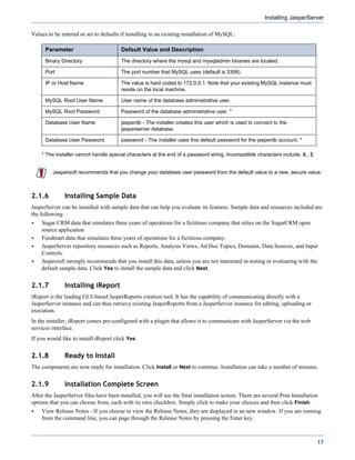 Installing JasperServer

Values to be entered or set to defaults if installing to an existing installation of MySQL:

      Parameter                         Default Value and Description
      Binary Directory                  The directory where the mysql and mysqladmin binaries are located.

      Port                              The port number that MySQL uses (default is 3306).

      IP or Host Name                   The value is hard coded to 172.0.0.1. Note that your existing MySQL instance must
                                        reside on the local machine.

      MySQL Root User Name              User name of the database administrative user.

      MySQL Root Password               Password of the database administrative user. *

      Database User Name                jasperdb - The installer creates this user which is used to connect to the
                                        jasperserver database.

      Database User Password            password - The installer uses this default password for the jasperdb account. *

    * The installer cannot handle special characters at the end of a password string. Incompatible characters include: & ; $


         Jaspersoft recommends that you change your database user password from the default value to a new, secure value.



2.1.6          Installing Sample Data
JasperServer can be installed with sample data that can help you evaluate its features. Sample data and resources included are
the following:
    Sugar CRM data that simulates three years of operations for a fictitious company that relies on the SugarCRM open
    source application
    Foodmart data that simulates three years of operations for a fictitious company.
    JasperServer repository resources such as Reports, Analysis Views, Ad Hoc Topics, Domains, Data Sources, and Input
    Controls.
    Jaspersoft strongly recommends that you install this data, unless you are not interested in testing or evaluating with the
    default sample data. Click Yes to install the sample data and click Next.


2.1.7          Installing iReport
iReport is the leading GUI-based JasperReports creation tool. It has the capability of communicating directly with a
JasperServer instance and can thus retrieve existing JasperReports from a JasperServer instance for editing, uploading or
execution.
In the installer, iReport comes pre-configured with a plugin that allows it to communicate with JasperServer via the web
services interface.
If you would like to install iReport click Yes.


2.1.8          Ready to Install
The components are now ready for installation. Click Install or Next to continue. Installation can take a number of minutes.


2.1.9          Installation Complete Screen
After the JasperServer files have been installed, you will see the final installation screen. There are several Post-Installation
options that you can choose from, each with its own checkbox. Simply click to make your choices and then click Finish.
    View Release Notes - If you choose to view the Release Notes, they are displayed in an new window. If you are running
    from the command line, you can page through the Release Notes by pressing the Enter key.



                                                                                                                                17
 
