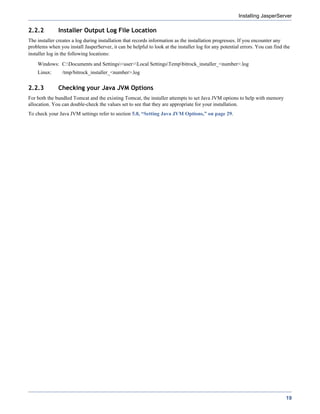 Installing JasperServer

2.2.2         Installer Output Log File Location
The installer creates a log during installation that records information as the installation progresses. If you encounter any
problems when you install JasperServer, it can be helpful to look at the installer log for any potential errors. You can find the
installer log in the following locations:
    Windows: C:Documents and Settings<user>Local SettingsTempbitrock_installer_<number>.log
    Linux:      /tmp/bitrock_installer_<number>.log


2.2.3         Checking your Java JVM Options
For both the bundled Tomcat and the existing Tomcat, the installer attempts to set Java JVM options to help with memory
allocation. You can double-check the values set to see that they are appropriate for your installation.
To check your Java JVM settings refer to section 5.8, “Setting Java JVM Options,” on page 29.




                                                                                                                               19
 