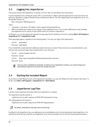 JasperServer CE Installation Guide

3.3          Logging Into JasperServer
This section assumes that JasperServer is running. If it isn’t, start it as described in the section above.
Log into JasperServer by entering the correct URL in your browser’s address field and supplying the correct user name and
password. JasperServer supports Mozilla Firefox and Internet Explorer. The URL depends upon your application server. For
the bundled Tomcat, use:
     http://<hostname>:8080/jasperserver
where:
     <hostname> is the name or IP address of the computer hosting JasperServer
     8080 is the default port number for the Apache Tomcat application server. If you used a different port when installing
     your application server, specify its port number when you connect to JasperServer.
In Windows, you can also launch the JasperServer login page from the desktop of its host by clicking Start > All Programs >
JasperServer 3.7 > JasperServer Login.

If the login page appears, JasperServer has started properly. You may now login as the administrator:
     User Id:     jasperadmin
     Password: jasperadmin
If you installed the sample data then additional sample end-users are created. These end users are non-administrative users
who have less system privileges than an administrative user. End-users:
     User Id:     joeuser (sample end-user)
     Password: joeuser
     User Id:     demo (special SuperMart Dashboard demonstration end-user)
     Password: demo

                Once you have completed the evaluation or testing of your JasperServer instance, you should change your
                administrative password and remove the sample end-users.




3.4          Starting the Included iReport
If you chose to install iReport as part of the JasperServer installation, you may start iReport from the Windows Start menu. To
do this, click Start > All Programs > JasperServer 3.7 > Start iReport.




3.5          JasperServer Log Files
Log files contain important information about how JasperServer is running.
The JasperServer log file location is:
     <application-server-path>/jasperserver/WEB-INF/logs/jasperserver.log
The log4j.properties file location is:
     <application-server-path>/jasperserver/WEB-INF/log4j.properties


         By default, JasperServer only logs errors and warnings.


In addition to the JasperServer log, your application server and database server also log information about JasperServer. For
information about the logs written by your application server and your database server, refer the associated documentation.



22
 