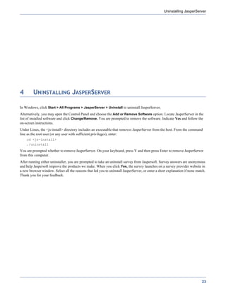 Uninstalling JasperServer




4        UNINSTALLING JASPERSERVER

In Windows, click Start > All Programs > JasperServer > Uninstall to uninstall JasperServer.
Alternatively, you may open the Control Panel and choose the Add or Remove Software option. Locate JasperServer in the
list of installed software and click Change/Remove. You are prompted to remove the software. Indicate Yes and follow the
on-screen instructions.
Under Linux, the <js-install> directory includes an executable that removes JasperServer from the host. From the command
line as the root user (or any user with sufficient privileges), enter:
    cd <js-install>
    ./uninstall
You are prompted whether to remove JasperServer. On your keyboard, press Y and then press Enter to remove JasperServer
from this computer.
After running either uninstaller, you are prompted to take an uninstall survey from Jaspersoft. Survey answers are anonymous
and help Jaspersoft improve the products we make. When you click Yes, the survey launches on a survey provider website in
a new browser window. Select all the reasons that led you to uninstall JasperServer, or enter a short explanation if none match.
Thank you for your feedback.




                                                                                                                             23
 