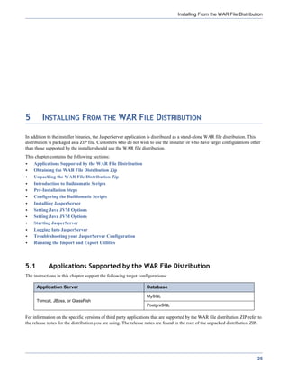 Installing From the WAR File Distribution




5        INSTALLING FROM THE WAR FILE DISTRIBUTION

In addition to the installer binaries, the JasperServer application is distributed as a stand-alone WAR file distribution. This
distribution is packaged as a ZIP file. Customers who do not wish to use the installer or who have target configurations other
than those supported by the installer should use the WAR file distribution.
This chapter contains the following sections:
    Applications Supported by the WAR File Distribution
    Obtaining the WAR File Distribution Zip
    Unpacking the WAR File Distribution Zip
    Introduction to Buildomatic Scripts
    Pre-Installation Steps
    Configuring the Buildomatic Scripts
    Installing JasperServer
    Setting Java JVM Options
    Setting Java JVM Options
    Starting JasperServer
    Logging Into JasperServer
    Troubleshooting your JasperServer Configuration
    Running the Import and Export Utilities




5.1         Applications Supported by the WAR File Distribution
The instructions in this chapter support the following target configurations:

      Application Server                                          Database
                                                                  MySQL
      Tomcat, JBoss, or GlassFish
                                                                  PostgreSQL

For information on the specific versions of third party applications that are supported by the WAR file distribution ZIP refer to
the release notes for the distribution you are using. The release notes are found in the root of the unpacked distribution ZIP.




                                                                                                                              25
 