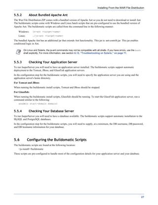 Installing From the WAR File Distribution

5.5.2         About Bundled Apache Ant
The War File Distribution ZIP comes with a bundled version of Apache Ant so you do not need to download or install Ant.
The buildomatic scripts come with Windows and Linux batch scripts that are pre-configured to use the bundled version of
Apache Ant. The buildomatic scripts are called from the command line in the following manner:
    Windows:      js-ant <target-name>
    Linux:        ./js-ant <target-name>

The bundled Apache Ant has an additional jar that extends Ant functionality. This jar is: ant-contrib.jar. This jar enables
conditional logic in Ant.

         On Linux and Solaris, the js-ant commands may not be compatible with all shells. If you have errors, use the bash
         shell explicitly. For more information, see section A.12, “Troubleshooting on Solaris,” on page 71.



5.5.3         Checking Your Application Server
To run JasperServer you will need to have an application server installed. The buildomatic scripts support automatic
deployment to the Tomcat, JBoss, and GlassFish application servers.
In the configuration step for the buildomatic scripts, you will need to specify the application server you are using and the
application server's home directory.
For Tomcat and JBoss:
When running the buildomatic install scripts, Tomcat and JBoss should be stopped.
For Glassfish:
When running the buildomatic install scripts, Glassfish should be running. To start the GlassFish application server, run a
command similar to the following:
    asadmin start-domain domain1


5.5.4         Checking Your Database Server
To run JasperServer you will need to have a database available. The buildomatic scripts support automatic installation to the
MySQL and PostgreSQL databases.
In the configuration step for the buildomatic scripts, you will need to supply, at a minimum, the DB username, DB password,
and DB hostname information for your database.




5.6          Configuring the Buildomatic Scripts
The buildomatic scripts are found at the following location:
    <js-install>/buildomatic
These scripts are pre-configured to handle most of the configuration details for your application server and your database.




                                                                                                                               27
 