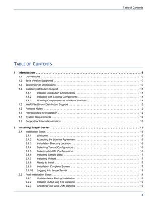 Table of Contents




TABLE OF CONTENTS
1   Introduction . . . . . . . . . . . . . . . . . . . . . . . . . . . . . . . . . . . . . . . . . . . . . . . . . . . . . . . . . . . . . . . . . . . 9
    1.1     Conventions . . . . . . . . . . . . . . . . . . . . . . . . . . . . . . . . . . . . . . . . . . . . . . . . . . . . . . . . . . . . . . . . . . . . . 10
    1.2     Java Version Supported . . . . . . . . . . . . . . . . . . . . . . . . . . . . . . . . . . . . . . . . . . . . . . . . . . . . . . . . . . . . 10
    1.3     JasperServer Distributions . . . . . . . . . . . . . . . . . . . . . . . . . . . . . . . . . . . . . . . . . . . . . . . . . . . . . . . . . . 10
    1.4     Installer Distribution Support . . . . . . . . . . . . . . . . . . . . . . . . . . . . . . . . . . . . . . . . . . . . . . . . . . . . . . . . 11
            1.4.1         Installer Distribution Components . . . . . . . . . . . . . . . . . . . . . . . . . . . . . . . . . . . . . . . . . . . . . 11
            1.4.2         Installing with Existing Components . . . . . . . . . . . . . . . . . . . . . . . . . . . . . . . . . . . . . . . . . . . 11
            1.4.3         Running Components as Windows Services . . . . . . . . . . . . . . . . . . . . . . . . . . . . . . . . . . . . 11
    1.5     WAR File Binary Distribution Support . . . . . . . . . . . . . . . . . . . . . . . . . . . . . . . . . . . . . . . . . . . . . . . . . 12
    1.6     Release Notes . . . . . . . . . . . . . . . . . . . . . . . . . . . . . . . . . . . . . . . . . . . . . . . . . . . . . . . . . . . . . . . . . . . 12
    1.7     Prerequisites for Installation . . . . . . . . . . . . . . . . . . . . . . . . . . . . . . . . . . . . . . . . . . . . . . . . . . . . . . . . . 12
    1.8     System Requirements . . . . . . . . . . . . . . . . . . . . . . . . . . . . . . . . . . . . . . . . . . . . . . . . . . . . . . . . . . . . . 12
    1.9     Support for Internationalization . . . . . . . . . . . . . . . . . . . . . . . . . . . . . . . . . . . . . . . . . . . . . . . . . . . . . . 13

2   Installing JasperServer . . . . . . . . . . . . . . . . . . . . . . . . . . . . . . . . . . . . . . . . . . . . . . . . . . . . . . . . 15
    2.1     Installation Steps . . . . . . . . . . . . . . . . . . . . . . . . . . . . . . . . . . . . . . . . . . . . . . . . . . . . . . . . . . . . . . . . . 15
            2.1.1         Welcome . . . . . . . . . . . . . . . . . . . . . . . . . . . . . . . . . . . . . . . . . . . . . . . . . . . . . . . . . . . . . . . . 15
            2.1.2         Accepting the License Agreement . . . . . . . . . . . . . . . . . . . . . . . . . . . . . . . . . . . . . . . . . . . . 15
            2.1.3         Installation Directory Location . . . . . . . . . . . . . . . . . . . . . . . . . . . . . . . . . . . . . . . . . . . . . . . 16
            2.1.4         Selecting Tomcat Configuration . . . . . . . . . . . . . . . . . . . . . . . . . . . . . . . . . . . . . . . . . . . . . . 16
            2.1.5         Selecting MySQL Configuration . . . . . . . . . . . . . . . . . . . . . . . . . . . . . . . . . . . . . . . . . . . . . . 16
            2.1.6         Installing Sample Data . . . . . . . . . . . . . . . . . . . . . . . . . . . . . . . . . . . . . . . . . . . . . . . . . . . . . 17
            2.1.7         Installing iReport . . . . . . . . . . . . . . . . . . . . . . . . . . . . . . . . . . . . . . . . . . . . . . . . . . . . . . . . . . 17
            2.1.8         Ready to Install . . . . . . . . . . . . . . . . . . . . . . . . . . . . . . . . . . . . . . . . . . . . . . . . . . . . . . . . . . . 17
            2.1.9         Installation Complete Screen . . . . . . . . . . . . . . . . . . . . . . . . . . . . . . . . . . . . . . . . . . . . . . . . 17
            2.1.10        Logging Into JasperServer . . . . . . . . . . . . . . . . . . . . . . . . . . . . . . . . . . . . . . . . . . . . . . . . . . 18
    2.2     Post-Installation Steps . . . . . . . . . . . . . . . . . . . . . . . . . . . . . . . . . . . . . . . . . . . . . . . . . . . . . . . . . . . . . 18
            2.2.1         Updates Made During Installation . . . . . . . . . . . . . . . . . . . . . . . . . . . . . . . . . . . . . . . . . . . . 18
            2.2.2         Installer Output Log File Location . . . . . . . . . . . . . . . . . . . . . . . . . . . . . . . . . . . . . . . . . . . . . 19
            2.2.3         Checking your Java JVM Options . . . . . . . . . . . . . . . . . . . . . . . . . . . . . . . . . . . . . . . . . . . . 19


                                                                                                                                                                  3
 