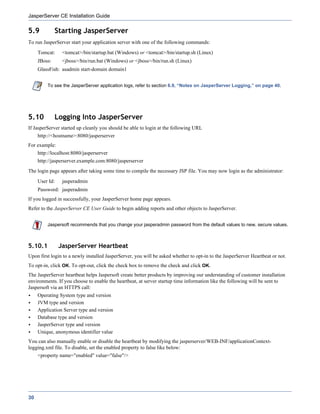 JasperServer CE Installation Guide

5.9           Starting JasperServer
To run JasperServer start your application server with one of the following commands:
     Tomcat:     <tomcat>/bin/startup.bat (Windows) or <tomcat>/bin/startup.sh (Linux)
     JBoss:      <jboss>/bin/run.bat (Windows) or <jboss>/bin/run.sh (Linux)
     GlassFish: asadmin start-domain domain1


         To see the JasperServer application logs, refer to section 6.9, “Notes on JasperServer Logging,” on page 40.




5.10          Logging Into JasperServer
If JasperServer started up cleanly you should be able to login at the following URL
     http://<hostname>:8080/jasperserver
For example:
     http://localhost:8080/jasperserver
     http://jasperserver.example.com:8080/jasperserver
The login page appears after taking some time to compile the necessary JSP file. You may now login as the administrator:
     User Id:    jasperadmin
     Password: jasperadmin
If you logged in successfully, your JasperServer home page appears.
Refer to the JasperServer CE User Guide to begin adding reports and other objects to JasperServer.


         Jaspersoft recommends that you change your jasperadmin password from the default values to new, secure values.



5.10.1          JasperServer Heartbeat
Upon first login to a newly installed JasperServer, you will be asked whether to opt-in to the JasperServer Heartbeat or not.
To opt-in, click OK. To opt-out, click the check box to remove the check and click OK.
The JasperServer heartbeat helps Jaspersoft create better products by improving our understanding of customer installation
environments. If you choose to enable the heartbeat, at server startup time information like the following will be sent to
Jaspersoft via an HTTPS call:
     Operating System type and version
     JVM type and version
     Application Server type and version
     Database type and version
     JasperServer type and version
     Unique, anonymous identifier value
You can also manually enable or disable the heartbeat by modifying the jasperserver/WEB-INF/applicationContext-
logging.xml file. To disable, set the enabled property to false like below:
     <property name="enabled" value="false"/>




30
 
