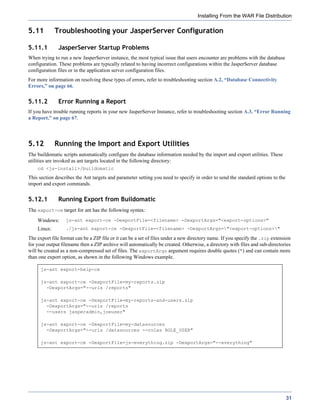 Installing From the WAR File Distribution

5.11         Troubleshooting your JasperServer Configuration

5.11.1        JasperServer Startup Problems
When trying to run a new JasperServer instance, the most typical issue that users encounter are problems with the database
configuration. These problems are typically related to having incorrect configurations within the JasperServer database
configuration files or in the application server configuration files.
For more information on resolving these types of errors, refer to troubleshooting section A.2, “Database Connectivity
Errors,” on page 66.


5.11.2        Error Running a Report
If you have trouble running reports in your new JasperServer Instance, refer to troubleshooting section A.3, “Error Running
a Report,” on page 67.




5.12         Running the Import and Export Utilities
The buildomatic scripts automatically configure the database information needed by the import and export utilities. These
utilities are invoked as ant targets located in the following directory:
    cd <js-install>/buildomatic
This section describes the Ant targets and parameter setting you need to specify in order to send the standard options to the
import and export commands.


5.12.1        Running Export from Buildomatic
The export-ce target for ant has the following syntax:
    Windows:      js-ant export-ce -DexportFile=<filename> -DexportArgs="<export-options>"
    Linux:        ./js-ant export-ce -DexportFile=<filename> -DexportArgs="<export-options>"

The export file format can be a ZIP file or it can be a set of files under a new directory name. If you specify the .zip extension
for your output filename then a ZIP archive will automatically be created. Otherwise, a directory with files and sub-directories
will be created as a non-compressed set of files. The exportArgs argument requires double quotes (") and can contain more
than one export option, as shown in the following Windows example.

      js-ant export-help-ce

      js-ant export-ce -DexportFile=my-reports.zip
        -DexportArgs="--uris /reports"

      js-ant export-ce -DexportFile=my-reports-and-users.zip
        -DexportArgs="--uris /reports
        --users jasperadmin,joeuser"

      js-ant export-ce -DexportFile=my-datasources
        -DexportArgs="--uris /datasources --roles ROLE_USER"

      js-ant export-ce -DexportFile=js-everything.zip -DexportArgs="--everything"




                                                                                                                                31
 