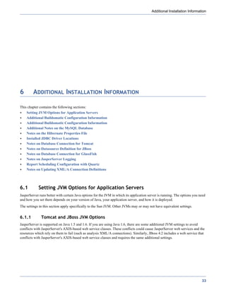 Additional Installation Information




6        ADDITIONAL INSTALLATION INFORMATION

This chapter contains the following sections:
    Setting JVM Options for Application Servers
    Additional Buildomatic Configuration Information
    Additional Buildomatic Configuration Information
    Additional Notes on the MySQL Database
    Notes on the Hibernate Properties File
    Installed JDBC Driver Locations
    Notes on Database Connection for Tomcat
    Notes on Datasource Definition for JBoss
    Notes on Database Connection for GlassFish
    Notes on JasperServer Logging
    Report Scheduling Configuration with Quartz
    Notes on Updating XML/A Connection Definitions




6.1         Setting JVM Options for Application Servers
JasperServer runs better with certain Java options for the JVM in which its application server is running. The options you need
and how you set them depends on your version of Java, your application server, and how it is deployed.
The settings in this section apply specifically to the Sun JVM. Other JVMs may or may not have equivalent settings.


6.1.1         Tomcat and JBoss JVM Options
JasperServer is supported on Java 1.5 and 1.6. If you are using Java 1.6, there are some additional JVM settings to avoid
conflicts with JasperServer's AXIS-based web service classes. These conflicts could cause JasperServer web services and the
resources which rely on them to fail (such as analysis XML/A connections). Similarly, JBoss 4.2 includes a web service that
conflicts with JasperServer's AXIS-based web service classes and requires the same additional settings.




                                                                                                                            33
 