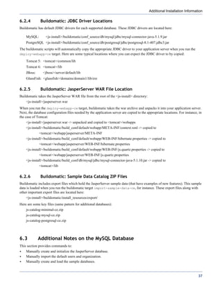 Additional Installation Information

6.2.4         Buildomatic: JDBC Driver Locations
Buildomatic has default JDBC drivers for each supported database. These JDBC drivers are located here:

    MySQL:        <js-install>/buildomatic/conf_source/db/mysql/jdbc/mysql-connector-java-5.1.9.jar
    PostgreSQL <js-install>/buildomatic/conf_source/db/postgresql/jdbc/postgresql-8.1-407.jdbc3.jar
The buildomatic scripts will automatically copy the appropriate JDBC driver to your application server when you run the
deploy-webapp-ce target. Here are some typical locations where you can expect the JDBC driver to by copied:

    Tomcat 5: <tomcat>/common/lib
    Tomcat 6: <tomcat>/lib
    JBoss:      <jboss>/server/default/lib
    GlassFish: <glassfish>/domains/domain1/lib/ext


6.2.5         Buildomatic: JasperServer WAR File Location
Buildomatic takes the JasperServer WAR file from the root of the <js-install> directory:
    <js-install>/jasperserver.war
When you run the deploy-webapp-ce target, buildomatic takes the war archive and unpacks it into your application server.
Next, the database configuration files needed by the application server are copied to the appropriate locations. For instance, in
the case of Tomcat:
    <js-install>/jasperserver.war -> unpacked and copied to <tomcat>/webapps
    <js-install>/buildomatic/build_conf/default/webapp/META-INF/context.xml -> copied to
             <tomcat>/webapp/jasperserver/META-INF
    <js-install>/buildomatic/build_conf/default/webapp/WEB-INF/hibernate.properties -> copied to
             <tomcat>/webapp/jasperserver/WEB-INF/hibernate.properties
    <js-install>/buildomatic/build_conf/default/webapp/WEB-INF/js.quartz.properties -> copied to
             <tomcat>/webapp/jasperserver/WEB-INF/js.quartz.properties
    <js-install>/buildomatic/build_conf/db/mysql/jdbc/mysql-connector-java-5.1.10.jar -> copied to
             <tomcat>/lib


6.2.6         Buildomatic: Sample Data Catalog ZIP Files
Buildomatic includes export files which hold the JasperServer sample data (that have examples of new features). This sample
data is loaded when you run the buildomatic target import-sample-data-ce, for instance. These export files along with
other important export files are located here:
    <js-install>/buildomatic/install_resources/export/
Here are some key files (same pattern for additional databases):
    js-catalog-minimal-ce.zip
    js-catalog-mysql-ce.zip
    js-catalog-postgresql-ce.zip




6.3          Additional Notes on the MySQL Database
This section provides commands to:
    Manually create and initialize the JasperServer database.
    Manually import the default users and organization.
    Manually create and load the sample databases.



                                                                                                                              37
 