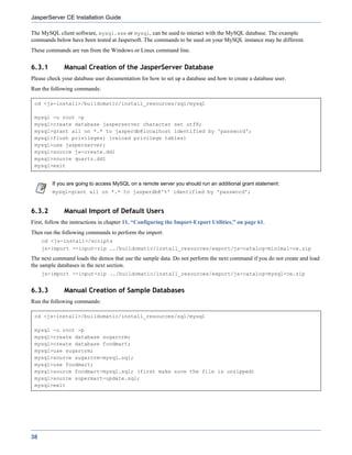 JasperServer CE Installation Guide

The MySQL client software, mysql.exe or mysql, can be used to interact with the MySQL database. The example
commands below have been tested at Jaspersoft. The commands to be used on your MySQL instance may be different.
These commands are run from the Windows or Linux command line.


6.3.1         Manual Creation of the JasperServer Database
Please check your database user documentation for how to set up a database and how to create a database user.
Run the following commands:

 cd <js-install>/buildomatic/install_resources/sql/mysql

 mysql -u root -p
 mysql>create database jasperserver character set utf8;
 mysql>grant all on *.* to jasperdb@localhost identified by 'password';
 mysql>flush privileges; (reload privilege tables)
 mysql>use jasperserver;
 mysql>source js-create.ddl
 mysql>source quartz.ddl
 mysql>exit


         If you are going to access MySQL on a remote server you should run an additional grant statement:
         mysql>grant all on *.* to jasperdb@'%' identified by 'password';


6.3.2         Manual Import of Default Users
First, follow the instructions in chapter 11, “Configuring the Import-Export Utilities,” on page 61.
Then run the following commands to perform the import:
     cd <js-install>/scripts
     js-import --input-zip ../buildomatic/install_resources/export/js-catalog-minimal-ce.zip
The next command loads the demos that use the sample data. Do not perform the next command if you do not create and load
the sample databases in the next section.
     js-import --input-zip ../buildomatic/install_resources/export/js-catalog-mysql-ce.zip


6.3.3         Manual Creation of Sample Databases
Run the following commands:

 cd <js-install>/buildomatic/install_resources/sql/mysql

 mysql -u root -p
 mysql>create database sugarcrm;
 mysql>create database foodmart;
 mysql>use sugarcrm;
 mysql>source sugarcrm-mysql.sql;
 mysql>use foodmart;
 mysql>source foodmart-mysql.sql; (first make sure the file is unzipped)
 mysql>source supermart-update.sql;
 mysql>exit




38
 